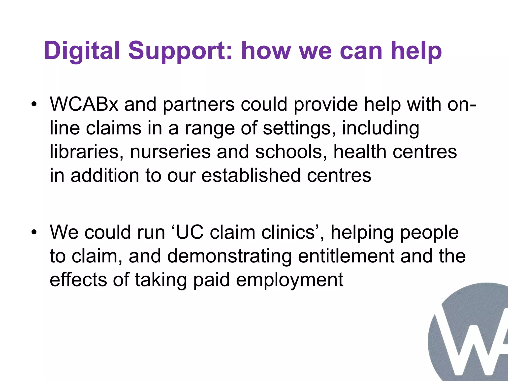 Digital Support: how we can help 
• WCABx and partners could provide help with on-line 
claims in a range of settings, including 
libraries, nurseries and schools, health centres 
in addition to our established centres 
• We could run ‘UC claim clinics’, helping people 
to claim, and demonstrating entitlement and the 
effects of taking paid employment 
 