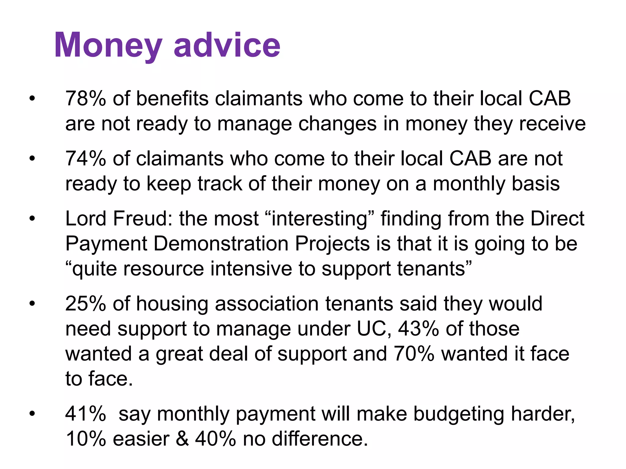 Money advice 
• 78% of benefits claimants who come to their local CAB 
are not ready to manage changes in money they receive 
• 74% of claimants who come to their local CAB are not 
ready to keep track of their money on a monthly basis 
• Lord Freud: the most “interesting” finding from the Direct 
Payment Demonstration Projects is that it is going to be 
“quite resource intensive to support tenants” 
• 25% of housing association tenants said they would 
need support to manage under UC, 43% of those 
wanted a great deal of support and 70% wanted it face 
to face. 
• 41% say monthly payment will make budgeting harder, 
10% easier & 40% no difference. 
 