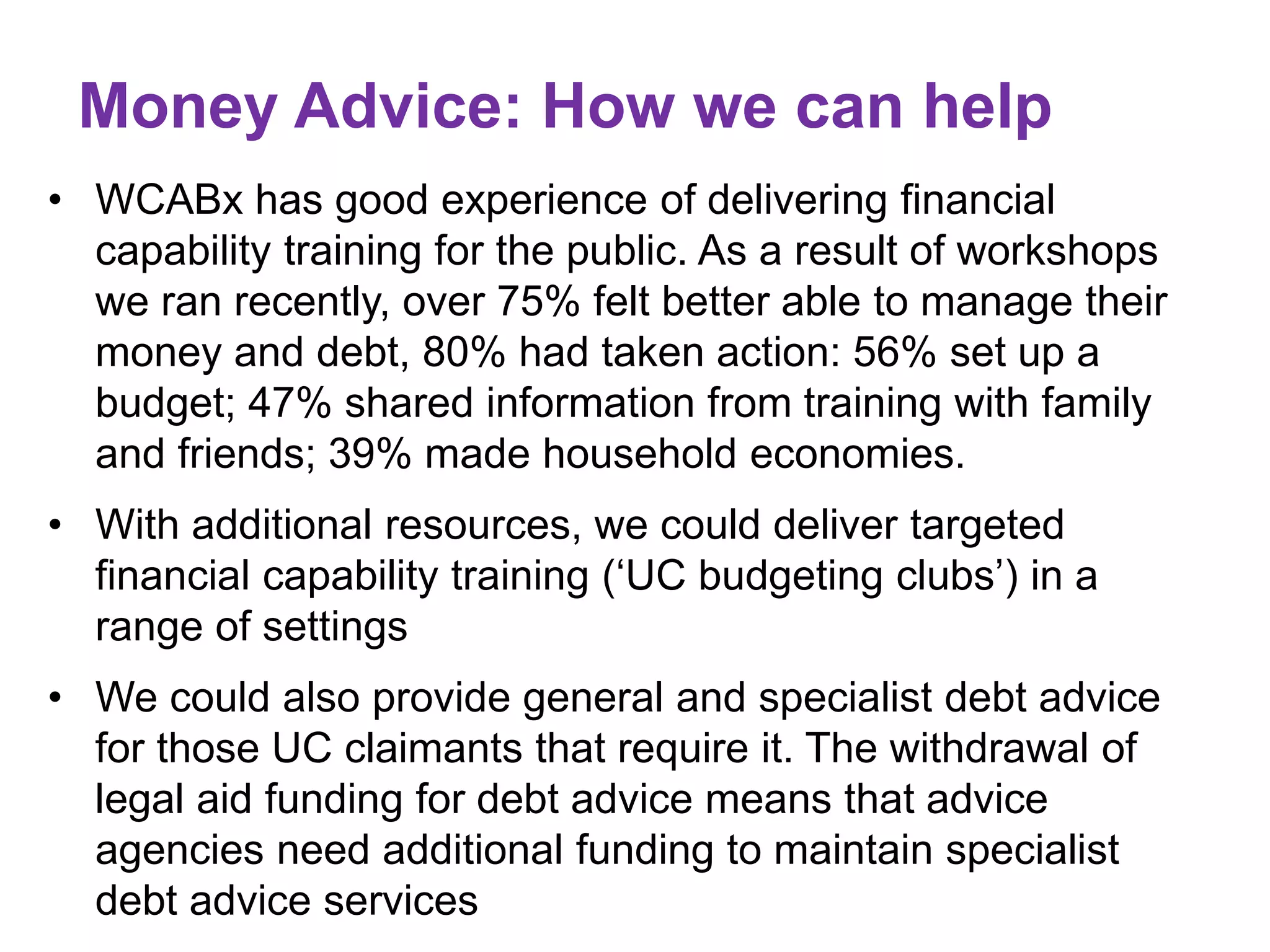 Money Advice: How we can help 
• WCABx has good experience of delivering financial 
capability training for the public. As a result of workshops 
we ran recently, over 75% felt better able to manage their 
money and debt, 80% had taken action: 56% set up a 
budget; 47% shared information from training with family 
and friends; 39% made household economies. 
• With additional resources, we could deliver targeted 
financial capability training (‘UC budgeting clubs’) in a 
range of settings 
• We could also provide general and specialist debt advice 
for those UC claimants that require it. The withdrawal of 
legal aid funding for debt advice means that advice 
agencies need additional funding to maintain specialist 
debt advice services 
 
