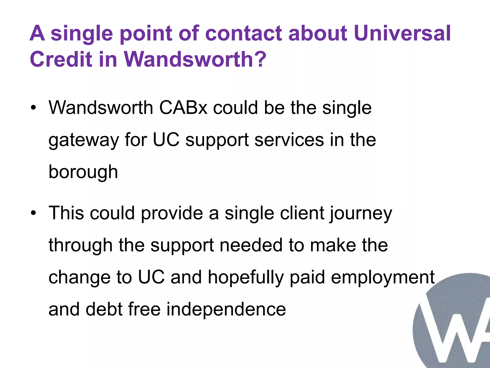 A single point of contact about Universal 
Credit in Wandsworth? 
• Wandsworth CABx could be the single 
gateway for UC support services in the 
borough 
• This could provide a single client journey 
through the support needed to make the 
change to UC and hopefully paid employment 
and debt free independence 
 