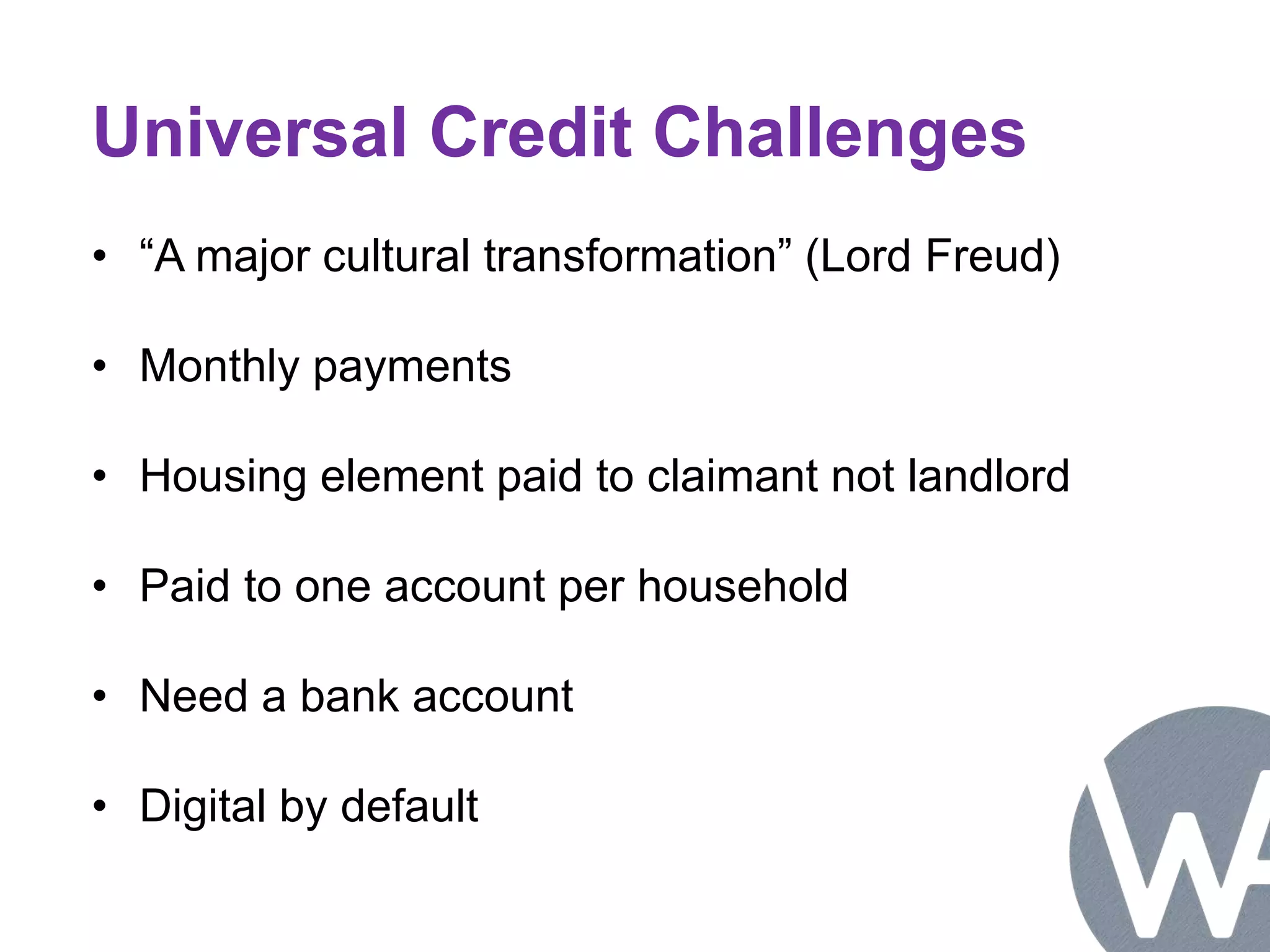 Universal Credit Challenges 
• “A major cultural transformation” (Lord Freud) 
• Monthly payments 
• Housing element paid to claimant not landlord 
• Paid to one account per household 
• Need a bank account 
• Digital by default 
 