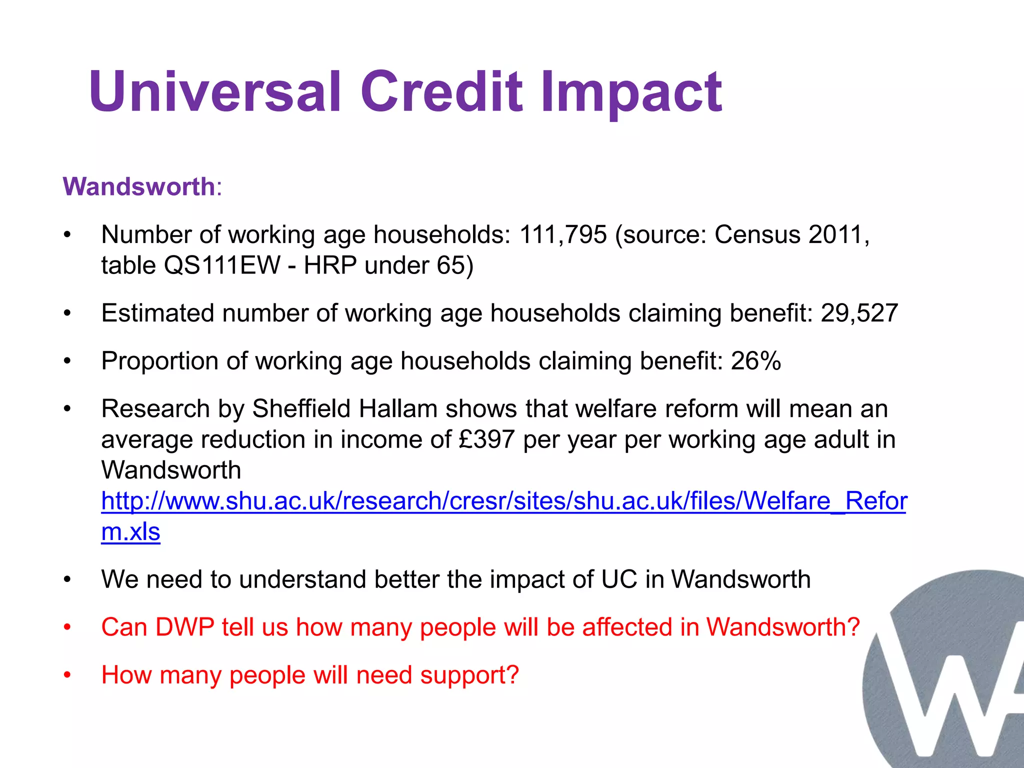 Universal Credit Impact 
Wandsworth: 
• Number of working age households: 111,795 (source: Census 2011, 
table QS111EW - HRP under 65) 
• Estimated number of working age households claiming benefit: 29,527 
• Proportion of working age households claiming benefit: 26% 
• Research by Sheffield Hallam shows that welfare reform will mean an 
average reduction in income of £397 per year per working age adult in 
Wandsworth 
http://www.shu.ac.uk/research/cresr/sites/shu.ac.uk/files/Welfare_Refor 
m.xls 
• We need to understand better the impact of UC in Wandsworth 
• Can DWP tell us how many people will be affected in Wandsworth? 
• How many people will need support? 
 