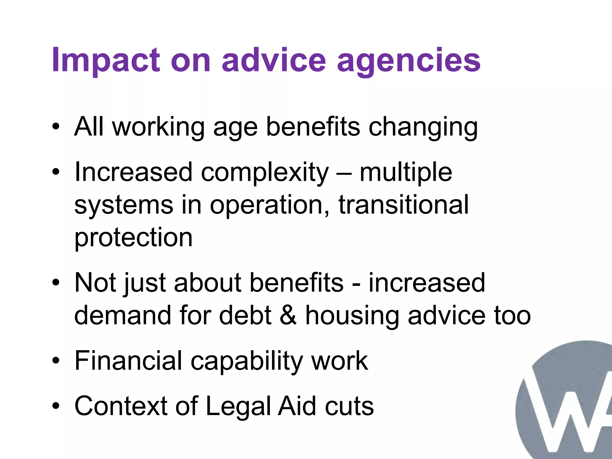 Impact on advice agencies 
• All working age benefits changing 
• Increased complexity – multiple 
systems in operation, transitional 
protection 
• Not just about benefits - increased 
demand for debt & housing advice too 
• Financial capability work 
• Context of Legal Aid cuts 
 