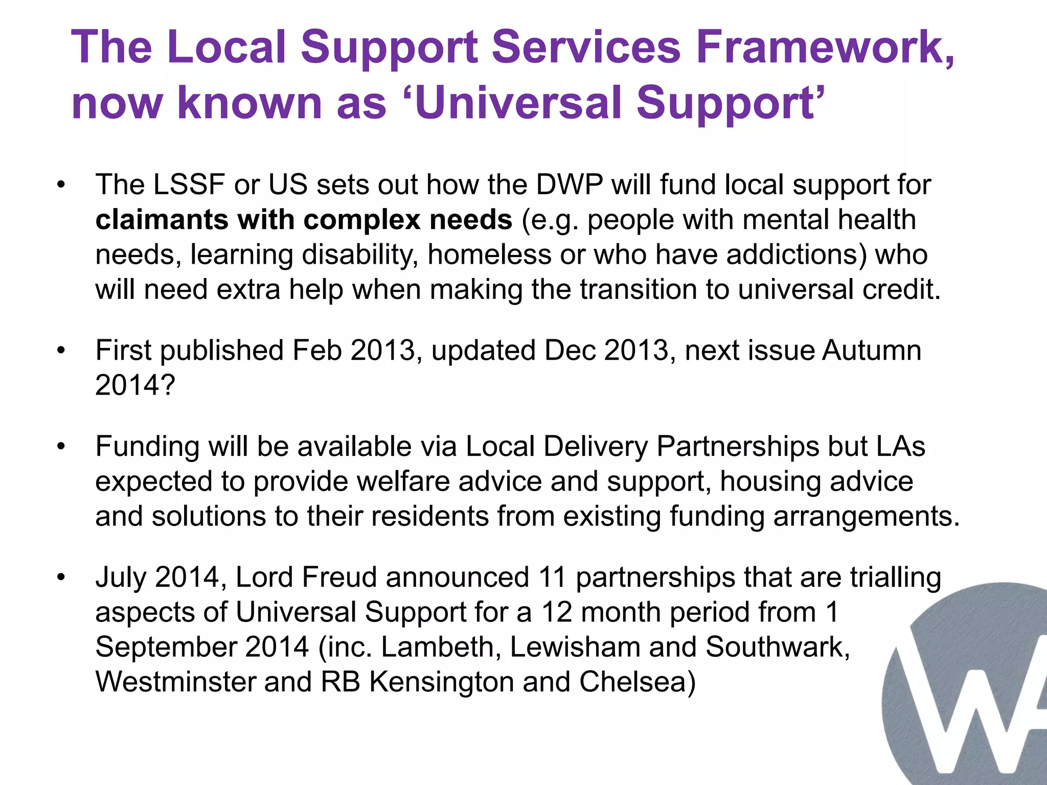 The Local Support Services Framework, 
now known as ‘Universal Support’ 
• The LSSF or US sets out how the DWP will fund local support for 
claimants with complex needs (e.g. people with mental health 
needs, learning disability, homeless or who have addictions) who 
will need extra help when making the transition to universal credit. 
• First published Feb 2013, updated Dec 2013, next issue Autumn 
2014? 
• Funding will be available via Local Delivery Partnerships but LAs 
expected to provide welfare advice and support, housing advice 
and solutions to their residents from existing funding arrangements. 
• July 2014, Lord Freud announced 11 partnerships that are trialling 
aspects of Universal Support for a 12 month period from 1 
September 2014 (inc. Lambeth, Lewisham and Southwark, 
Westminster and RB Kensington and Chelsea) 
 