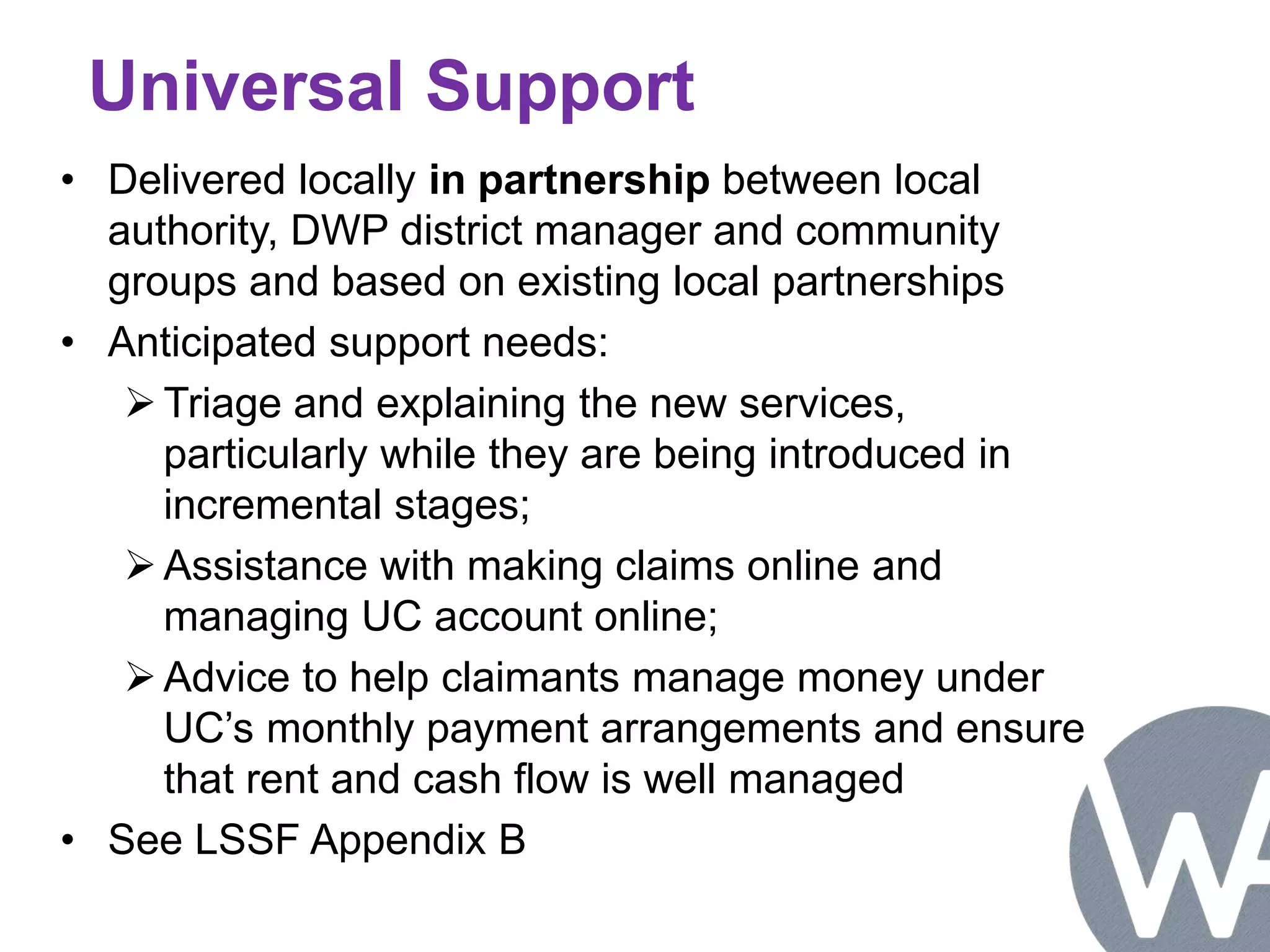 Universal Support 
• Delivered locally in partnership between local 
authority, DWP district manager and community 
groups and based on existing local partnerships 
• Anticipated support needs: 
Triage and explaining the new services, 
particularly while they are being introduced in 
incremental stages; 
 Assistance with making claims online and 
managing UC account online; 
Advice to help claimants manage money under 
UC’s monthly payment arrangements and ensure 
that rent and cash flow is well managed 
• See LSSF Appendix B 
 