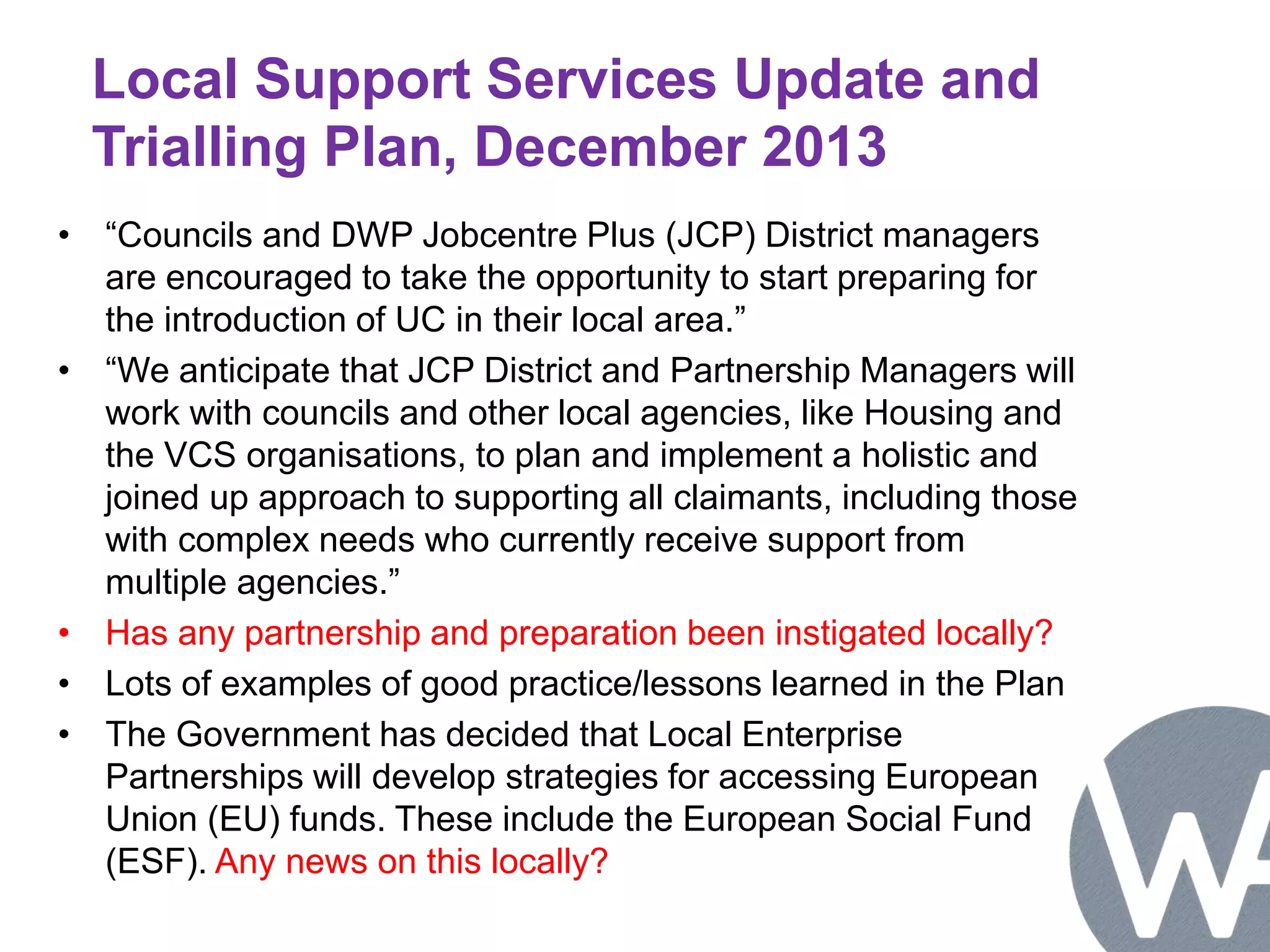 Local Support Services Update and 
Trialling Plan, December 2013 
• “Councils and DWP Jobcentre Plus (JCP) District managers 
are encouraged to take the opportunity to start preparing for 
the introduction of UC in their local area.” 
• “We anticipate that JCP District and Partnership Managers will 
work with councils and other local agencies, like Housing and 
the VCS organisations, to plan and implement a holistic and 
joined up approach to supporting all claimants, including those 
with complex needs who currently receive support from 
multiple agencies.” 
• Has any partnership and preparation been instigated locally? 
• Lots of examples of good practice/lessons learned in the Plan 
• The Government has decided that Local Enterprise 
Partnerships will develop strategies for accessing European 
Union (EU) funds. These include the European Social Fund 
(ESF). Any news on this locally? 
 