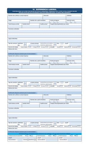 VI. EXPERIENCIA LABORAL 
FAVOR RELACIONAR LOS ULTIMOS TRES EMPLEOS QUE USTED HA DESEMPEÑADO, COMENZANDO POR EL ULTIMO O ACTUAL SI NECESITA DAR MÁS 
DETALLES UTILICE UNA HOJA POR SEPARADO. ESTOS DATOS SERAN VERIFICADOS Y SU MANEJO SERA CONFIDENCIAL 
Nombre de la última o actual empresa Dirección Teléfono 
Cargo Nombre de su jefe inmediato Fecha de ingreso Fecha de retiro 
D 
M 
A 
D 
M 
A 
Total tiempo servido Sueldo Inicial Sueldo actual Cargo(s) desempeñado(s) por usted 
Funciones realizadas 
Logros obtenidos 
Tipo de contrato Indefinido ¿Cuánto tiempo Contrato directo con la empresa Otro ¿Cuál? 
Fijo Contrato por medio de agencia 
Horario de trabajo Tiempo completo ½ Tiempo Por horas Jornada Diurna Nocturna Otra jornada 
Motivo del retiro 
Verificación (Espacio exclusivo para el entrevistador) 
Nombre de la última o actual empresa Dirección Teléfono 
Cargo Nombre de su jefe inmediato Fecha de ingreso Fecha de retiro 
D 
M 
A 
D 
M 
A 
Total tiempo servido Sueldo Inicial Sueldo actual Cargo(s) desempeñado(s) por usted 
Funciones realizadas 
Logros obtenidos 
Tipo de contrato Indefinido ¿Cuánto tiempo Contrato directo con la empresa Otro ¿Cuál? 
Fijo Contrato por medio de agencia 
Horario de trabajo Tiempo completo ½ Tiempo Por horas Jornada Diurna Nocturna Otra jornada 
Motivo del retiro 
Verificación (Espacio exclusivo para el entrevistador) 
Nombre de la última o actual empresa Dirección Teléfono 
Cargo Nombre de su jefe inmediato Fecha de ingreso Fecha de retiro 
D 
M 
A 
D 
M 
A 
Total tiempo servido Sueldo Inicial Sueldo actual Cargo(s) desempeñado(s) por usted 
Funciones realizadas 
Logros obtenidos 
Tipo de contrato Indefinido ¿Cuánto tiempo Contrato directo con la empresa Otro ¿Cuál? 
Fijo Contrato por medio de agencia 
Horario de trabajo Tiempo completo ½ Tiempo Por horas Jornada Diurna Nocturna Otra jornada 
Motivo del retiro 
Verificación (Espacio exclusivo para el entrevistador) 
INFORMACIÓN DE SEGURIDAD SOCIAL (Relacione las entidades a las que está actualmente afiliado) 
¿Entidad promotora de salud (EPS)? Si No Fondo de pensiones Si No Fondo de pensiones Si No 
¿Cual? ¿Cual? ¿Cual? 
Fecha de afiliación Cotizante Beneficiario Fecha de afiliación Fecha de afiliación 
 