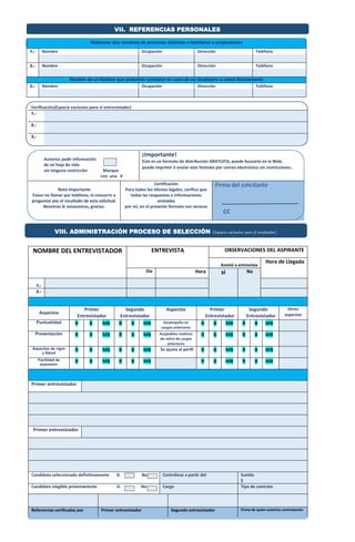 VII. REFERENCIAS PERSONALES 
Relacione dos nombres de personas distintas a familiares o empleadores 
1.- Nombre Ocupación Dirección Teléfono 
2.- Nombre Ocupación Dirección Teléfono 
Nombre de un familiar que podamos contactar en caso de no localizarlo a usted directamente 
3.- Nombre Ocupación Dirección Teléfono 
Verificación(Espacio exclusivo para el entrevistador) 
1.- 
VIII. ADMINISTRACIÓN PROCESO DE SELECCIÓN (Espacio exclusivo para el empleador) 
2.- 
3.- 
Autorizo pedir información 
de mi hoja de vida 
sin ninguna restricción Marque 
con una X 
¡Importante! 
Este es un formato de distribución GRATUITA, puede buscarlo en la Web, 
puede imprimir ó enviar este formato por correo electrónico sin restricciones. 
Nota Importante 
Favor no llamar por teléfono, ni concurrir a 
preguntar por el resultado de esta solicitud. 
Nosotros le avisaremos, gracias. 
Certificación 
Para todos los efectos legales, cerífico que 
todas las respuestas e informaciones 
anotadas 
por mí, en el presente formato son veraces 
Firma del solicitante 
cc 
NOMBRE DEL ENTREVISTADOR ENTREVISTA OBSERVACIONES DEL ASPIRANTE 
Asistió a entrevista 
Hora de Llegada 
Día 
Hora si No 
1.- 
2.- 
Aspectos 
Primer 
Entrevistador 
Segundo 
Entrevistador 
Aspectos Primer 
Entrevistador 
Segundo 
Entrevistador 
Otros 
aspectos 
Puntualidad R B MB R B MB Desempeño en 
cargos anteriores 
R B MB R B MB 
Presentación R B MB R B MB Aceptables motivos 
de retiro de cargos 
anteriores 
R B MB R B MB 
Aspectos de vigor 
y Salud 
R B MB R B MB Se ajusta al perfil R B MB R B MB 
Facilidad de 
expresión 
R B MB R B MB R B MB R B MB 
Primer entrevistador 
Primer entrevistador 
Candidato seleccionado definitivamente Si No Contrátese a partir del Sueldo 
$ 
Candidato elegible próximamente Si No Cargo Tipo de contrato 
Referencias verificadas por Primer entrevistador Segundo entrevistador Firma de quien autoriza contratación 
