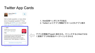 Twitter App Cards
アプリの情報がTweetに表示され、クリックするとWebではな
く直接アプリ内の該当ページへリンクされる
1. Web記事ヘッダにタグを貼る
2. Twitterによりアプリ情報がクロールされアプリ表示
 