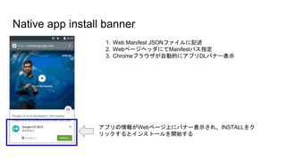 Native app install banner
1. Web Manifest JSONファイルに記述
2. WebページヘッダにてManifestパス指定
3. Chromeブラウザが自動的にアプリDLバナー表示
アプリの情報がWebページ上にバナー表示され、INSTALLをク
リックするとインストールを開始する
 