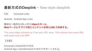 最新方式のDeeplink ~ New style deeplink
iOS: Universal Links
Android: Android App Links
構成は一般的なURLと同じhttpsスキーム。
Webページとアプリで同じコンテンツを同じURLで共有する。
This uses https scheme as if the web URL does. This shares the same URL
with both web and APP
【注意】
Universal LinksはiOS 9+のみ
Android App LinksはAndroid 6+のみでサポートされる。
 