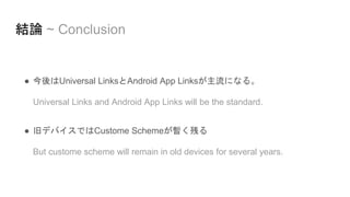 結論 ~ Conclusion
● 今後はUniversal LinksとAndroid App Linksが主流になる。
Universal Links and Android App Links will be the standard.
● 旧デバイスではCustome Schemeが暫く残る
But custome scheme will remain in old devices for several years.
 