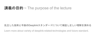 乱立した技術と今後のDeeplinkスタンダードについて検証し正しい理解を深める
Learn more about variety of deeplink-related-technologies and future standard.
講義の目的 ~ The purpose of the lecture
 