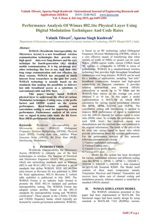 Valmik Tilwari, Aparna Singh Kushwah / International Journal of Engineering Research and
Applications (IJERA) ISSN: 2248-9622 www.ijera.com
Vol. 3, Issue 4, Jul-Aug 2013, pp.1449-1454
1449 | P a g e
Performance Analysis Of Wimax 802.16e Physical Layer Using
Digital Modulation Techniques And Code Rates
Valmik Tilwari1
, Aparna Singh Kushwah2
Department of Electronics and Communication University Institute of Technology, RGPV Bhopal (M.P.), India
Abstract
WiMAX (Worldwide Interoperability for
Microwave Access) is a new broadband wireless
communication technologies that provide very
high speed data over long distance and the core
technique for fourth-generation (4G) wireless
mobile communication. It is big advantage over
other technology like free to use, high data rate,
long range communication and cost effective. for
these reasons, WiMAX has attracted so much
interest from researchers in the past few years.
WiMAX technology is actually based on the
standards that making the possibility to delivery
last mile broadband access as a substitute to
conventional cable and DSL lines.
This paper mainly based WiMAX
physical layer to understand the effect of various
Modulation techniques, Coding rates, cyclic prefix
factors and OFDM symbol on the system
performance. Reed-Solomon encoding and
convolution coding is used for improving system
performance .Performance analysis of bit error
rate vs. signal to noise ratio study the Bit Error
Rate (BER) performance of this model.
Keywords- Worldwide Interoperability for
Microwaves Access (WiMAX), Orthogonal
Frequency Division Multiplexing (OFDM), Physical
Layer (PHY). Coding data rate, Additive White
Gaussian Noise (AWGN), Bit Error Rate (BER),
Interleaving, Modulation.
I. INTRODUCTION
Worldwide Interoperability for Microwave
Access (WiMAX) is currently one of the best
technologies in wireless. The Institute of Electrical
and Electronics Engineers (IEEE) 802 committee,
which sets networking standards such as Ethernet
(802.3) and Wi-Fi (802.11), has published a set of
standards that define WiMAX. IEEE 802.16-2004
(also known as Revision D) was published in 2004
for fixed applications; 802.16 Revision E (which
adds mobility) is publicized in July 2005. The
WiMAX Forum is an industry body formed to
promote the IEEE 802.16 standard and perform
interoperability testing. The WiMAX Forum has
adopted certain profiles based on the 802.16
standards for interoperability testing and “WiMAX
certification”. These operate in the 2.5GHz, 3.5GHz
and 5.8GHz frequency bands, which typically are
licensed by various government authorities. WiMAX,
is based on an RF technology called Orthogonal
Frequency Division Multiplexing (OFDM), which is
a very effective means of transferring data when
carriers of width of 5MHz or greater can be used.
Below 5MHz carrier width, current CDMA based
3G systems is comparable to OFDM in terms of
performance. WiMAX is a standard-based wireless
technology that provides high throughput broadband
connections over long distance. WiMAX can be used
for a number of applications, including “last mile”
broadband connections, hotspots and high-speed
connectivity for business customers. It provides
wireless metropolitan area network (MAN)
connectivity at speeds up to 70 Mbps and the
WiMAX base station on the average can cover
between 5 to 10 km. In this paper a model
implementation is MATLAB on which BER
calculation for various digital modulation schemes
like BPSK, QPSK, 8-QAM, and 16-PSK. The
convolution coding and interleaving is applied to
improve BER performance of signal is transmitted
over the AWGN channel for various signal to noise
ratio (SNR) value. To evaluate the performance, for
each SNR level, the received signal was
demodulation and the received data was compared to
the original information. The result of the plot of the
bit error rate versus signal to noise ratio which
provide information about the systems performance.
For the performance analysis of this network
following parameters are chosen:
1) Various modulation techniques,
2) Various Coding rates,
3) Various cyclic prefix factors,
4) Various FFT sizes
Model for the system has been developed
for various modulation schemes and different coding
rates like BPSK ½ , QPSK ½ , QPSK ¾ , 16QAM ½,
16QAM ¾, 64QAM ½, 64QAM ¾. And simulated
on MATLAB Simulink R2009. The Model itself
consists of three main components namely
Transmitter, Receiver and Channel. Transmitter and
receiver have taken care of channel coding and
modulation process, whereas channel is modelled as
standard AWGN channel.
II. WiMAX SIMULATION MODEL
The WiMAX simulation presented in this
paper had been implemented in MATLAB. The
functional stages had been mainly design by using
simulink in MATLAB 7.8.0 (R2009a) version,
 