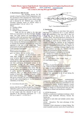 Valmik Tilwari, Aparna Singh Kushwah / International Journal of Engineering Research and
Applications (IJERA) ISSN: 2248-9622 www.ijera.com
Vol. 3, Issue 4, Jul-Aug 2013, pp.1449-1454
1451 | P a g e
C. Reed-Solomon (RS) Encoder
The encoding process for RS
encoder is based on Galois Field Computations to do
the calculations of the redundant bits. Galois Field is
widely used to represent data in error control coding
and is denoted by GF .WIMAX uses a fixed RS
Encoding technique based on GF(28) which is
denoted as RS(N = 255, K =239, T = 8)
Where:
N = Number of Byte
K = Data Bytes
T = Number of bytes corrected
Eight tail bits are added to the data just
before it is presented to the Reed Solomon Encoder
stage. This stage requires two polynomials for its
operation called code generator polynomial g(x) and
field generator polynomial p(x). The code generator
polynomial is used for generating the Galois Field
Array whereas the field generator polynomial is used
to calculate the redundant information bits which are
appended at the start of the output data. These
polynomials are defined by the standard as below:
Code Generator Polynomial:
p(x)=x^8+x^4+x^3+x^2+1
Field Generator Polynomial:
g(x) = (x +λ.0) (x +λ.1 ) (x +λ.2) (x +λ.3)
The properties of Reed-Solomon codes
make them suitable to applications where errors
occur in bursts. Reed-Solomon error correction is a
coding scheme which works by first constructing a
polynomial from the data symbols to be transmitted,
and then sending an oversampled version of the
polynomial instead of the original symbols
themselves. A Reed-Solomon code is specified as RS
(n, k ,t) with l-bit symbols. This means that the
encoder takes k data symbols of l bits each and adds
2t parity symbols to construct an n- symbol
codeword. Thus, n, k and t can be defined as: n:
number of bytes after encoding; k: number of data
bytes before encoding, and t: number of data bytes
that can be corrected. The error correction ability of
any RS code is determined by (n − k), the measure of
redundancy in the block.
D. Convolution Encoder (CC)
After the RS encoding
process, data bits are further encoded by a binary CC,
which has a native rate of 1/2 and a constraint length
of 7; Fig.3 The generator polynomials used to derive
its two output code bits, denoted X and Y, are
specified in the following expressions: G1 = 171
OCT for X, and G2 = 133 OCT for Y.
Fig 3: Convolution Encoder (CC)
E. Interleaving
Interleaving in its most basic form can be
described as a randomizer but it is quite different
from the randomizer in the sense that it does not
change the state of the bits but it works on the
position of bits. The block interleaver interleaves all
encoded data bits with a block size corresponding to
the number of coded bits per OFDM symbol. The
number of coded bits depends on the modulation
technique used in the physical layer. Wimax 802.16e
supports 4 modulation techniques and is adaptive in
the selection of a particular technique based on the
channel condition and data rate. WiMAX 802.16e
defines two permutations for the interleaver.
The first permutation is defined by the formula:
mk = (Ncbps/12) * mod(k,12) + floor(k/12).
The second permutation is defined by the formula:
S = ceil (Ncpc/2)
Jk = s × floor (mk/s) + (mk + Ncbps – floor
(12×mk/Ncbps)) mod(s)
Where:
K = Index of coded bit before first permutation
mk = Index of coded bit after first permutation
jk = Index of coded bit after second permutation
Ncpc = Number of coded bits per carrier
Ncbps = Number of coded bits per symbol.
Index of bits represented by jk is used during the
modulation process.
F. Adaptive Modulation
All wireless communication
systems use a modulation scheme to map coded bits
to a form that can be effectively transmitted over the
communication channel. WiMAX supports a variety
of modulation and coding schemes and allows for the
scheme to change on a burst-by-burst basis per link,
depending on channel and interference conditions.
G. OFDM Modulation
OFDM is a multicarrier modulation technique, which
provides high bandwidth efficiency because the
carriers are
orthogonal to each other and multiple carriers share
the data
among themselves. The main advantage of this
transmission
Technique is their robustness to channel fading. The
serial to parallel converter receive the M serial bits to
 