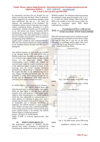 Valmik Tilwari, Aparna Singh Kushwah / International Journal of Engineering Research and
Applications (IJERA) ISSN: 2248-9622 www.ijera.com
Vol. 3, Issue 4, Jul-Aug 2013, pp.1449-1454
1452 | P a g e
be transmitted, and those bits are divided into sub
blocks of mn bits each sub block. Those N sub blocks
will be mapped by the constellation modulator using
Gray codification, this way an + jbn values are
obtained nth constellation of the modulator. The
modulation scheme converts input data into complex
valued constellation points, according to a given
constellation, 4-QAM, 16-QAM, and 32- QAM and
so on. The Inverse Fast Fourier Transform (IFFT)
transforms the signals from the frequency domain to
the time domain. The cyclic prefix (CP) is a copy of
the last N samples from the IFFT, which are placed at
the beginning of the OFDM frame;
usually used to combat the inter-symbol interference
(ISI) and inter-channel-interference (ICI) introduced
by the multipath channel through which the signal is
propagated.
Four different duration of cyclic prefix are available
in the standard. Being G the ratio of CP time to
OFDM symbol time, this ratio can be equal to 1/32,
1/6, 1/8 and 1/4 the receiver blocks are basically the
inverse of the transmitter blocks. When
communicating over a wireless radio channel the
received signal cannot be simply modelled as a copy
of the transmitted signal corrupted by noise. At the
receiving side, a reverse process (including
deinterleaving and decoding) is executed to obtain
the original data bits. As the deinterleaving process
only changes the order of received data, the error
probability is intact. When passing through the CC
decoder and the RS-decoder, some errors may be
corrected, which results in lower error rates.
H. AWGN (Additive white Gaussian noise) Channel
The AWGN channel block adds
white Gaussian noise to real or complex input signal.
When the input signal is real, this block add real
Gaussian noise and produces a real output signal.
Additive white Gaussian noise is a channel model in
which the only impairment to communication is a
linear addition of wideband or white noise with a
constant spectral density (expressed as watts per hertz
of bandwidth) and a Gaussian distribution of
amplitude. The AWGN channel is a good model for
many satellite and deep space communication links.
If the average received power is P’[w] and the noise
power spectral density is No [W/Hz], the AWGN
channel capacity is following equation
Cawgn = W log2 (1+P’/NoW) bits/Hz
Where P’/NoW is received signal-to-noise ratio
(SNR)
IV. SIMULATION RESULTS
The performance analysis of WiMAX 802.26e
physical layer model, simulation is performed by
considering the standard test vectors specified in the
WIMAX standard. The following subsection presents
the simulation results using the model in fig. 3, 4, 5,
6, 7, 8 and 9 for AWGN channel. BER Verses SNR.
BER is the number of error bits occurs within one
second in transmitted signal. BER define
mathematically as follow.
When the transmitter and receiver’s medium are good
in a particular time and Signal-to-Noise Ratio is high,
and then Bit Error rate is very low. In our thesis
simulation we generated random signal when noise
occurs after that we got the value of Bit error rate.
SNR= Signal Power/Noise Power
1 2 3 4 5 6 7 8
10
-5
10
-4
10
-3
10
-2
10
-1
10
0
Signal to noise ratio
Biterrorrate
Bit error rate for BPSK1/2
Fig.3. The BER results versus SNR using
BPSK
modulation schemes and ½ coding
rates
1 2 3 4 5 6 7 8
10
-5
10
-4
10
-3
10
-2
10
-1
10
0
Signal to noise ratio
Biterrorrate
Bit error rate for QPSK1/2
Fig. 4. The BER results versus SNR using
QPSK
modulation schemes and ½ coding
rates
 