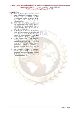 Valmik Tilwari, Aparna Singh Kushwah / International Journal of Engineering Research and
Applications (IJERA) ISSN: 2248-9622 www.ijera.com
Vol. 3, Issue 4, Jul-Aug 2013, pp.1449-1454
1454 | P a g e
REFERENCES:-
[1] IEEE CASCOM post Graduate student
paper conference 2010 Jadavpur University,
Kolkata, India nov.27.2010; pp13-16
“Performance Analysis of WiMAX PHY”
by S.M. Lalan Chowdhury, P.
Venkateswaran.
[2] IEEE 802.16-2004, “IEEE standard for local
and Metropolitans Area Network. Part-16;
Air Interface for Fixes Broadband Wireless
Access Systems.” Rev. of IEEE 802.16-
2001, pp 1-857, Oct 2004.
[3] S. Venkatesh, K. Baskaran: “Comparative
Study of SUI Channels in IEEE802.16d
using Different Cyclic Prefix”, European
Journal of Scientific Research ISSN 1450-
216X Vol.48 No.2 (2010), pp.305-314.
[4] A. Md. Anamul Islam, C. Md. Julkarnain.
“BER performance analysis of a real data
communication through WiMAX-PHY layer
over an AWGN and Fading channel”
International journal of electrical &
computer Sciences IJECS-IJENS Vol; 10
No; 04.
[5] J.G. Andrews, A. Ghosh, R. Muhamed,
“Fundamentals of WiMAX: Understanding
Broadband Wireless Networking,” Prentice
Hall Communications AND Engineering
Technologies Series, 2007.
 