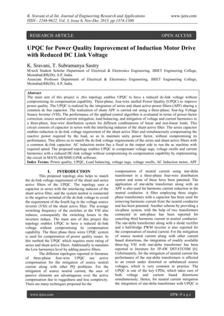 K. Sravani et al Int. Journal of Engineering Research and Applications
ISSN : 2248-9622, Vol. 3, Issue 6, Nov-Dec 2013, pp.1374-1380

RESEARCH ARTICLE

www.ijera.com

OPEN ACCESS

UPQC for Power Quality Improvement of Induction Motor Drive
with Reduced DC Link Voltage
K. Sravani, T. Subramanya Sastry
M-tech Student Scholar Department of Electrical & Electronics Engineering, JBIET Engineering College,
Moinabad;RR(Dt); A.P, India.
Associate Professor Department of Electrical & Electronics Engineering, JBIET Engineering College,
Moinabad;RR(Dt); A.P, India.
Abstract
The main aim of this project is ,this topology enables UPQC to have a reduced dc-link voltage without
compromising its compensation capability. Three-phase, four-wire unified Power Quality (UPQC) to improve
power quality. The UPQC is realized by the integration of series and shunt active power filters (APF) sharing a
common dc bus capacitor. The realization of shunt APF is carried out using a three-phase, four-leg Voltage
Source Inverter (VSI), The performance of the applied control algorithm is evaluated in terms of power-factor
correction, source neutral current mitigation, load balancing, and mitigation of voltage and current harmonics in
a three-phase, four-wire distribution system for different combinations of linear and non-linear loads. This
circuit consists of capacitor in series with the interfacing inductor of the shunt active filter. The series capacitor
enables reduction in dc-link voltage requirement of the shunt active filter and simultaneously compensating the
reactive power required by the load, so as to maintain unity power factor, without compromising its
performance. This allows us to match the dc-link voltage requirements of the series and shunt active filters with
a common dc-link capacitor. AC induction motor has a fixed in the output side to run the ac machine with
required speed. The proposed topology enables UPQC to compensate voltage sags, voltage swells and current
harmonics with a reduced DC-link voltage without compromising its compensation capability by implementing
the circuit in MATLAB/SIMULINK software.
Index Terms: Power quality, UPQC, Load balancing, voltage sags, voltage swells, AC Induction motor, APF

I.

INTRODUCTION

This proposed topology also helps to match
the dc-link voltage requirement of the shunt and series
active filters of the UPQC. The topology uses a
capacitor in series with the interfacing inductor of the
shunt active filter, and the system neutral is connected
to the negative terminal of the dc-link voltage to avoid
the requirement of the fourth leg in the voltage source
inverter (VSI) of the shunt active filter. The average
switching frequency of the switches in the VSI also
reduces; consequently the switching losses in the
inverters reduce. The main aim of this project this
topology enables UPQC to have a reduced dc-link
voltage without compromising its compensation
capability. The three phase three wires UPQC system
is used for compensation of power quality issues. In
this method the UPQC which requires more rating of
series and shunt active filters. Additionally to maintain
the Low harmonics level by adding passive filters.
The different topologies reported in literature
of three-phase four-wire UPQC use active
compensation for the mitigation of source neutral
current along with other PQ problems. For the
mitigation of source neutral current, the uses of
passive elements are advantageous over the active
compensation due to ruggedness and less complexity.
There are many techniques proposed for the
www.ijera.com

compensation of neutral current using star-delta
transformer in a three-phase four-wire distribution
system and some of these have been patented. The
application of star-delta transformer along with an
APF is also used for harmonic current reduction in the
neutral conductor. A filter employing three singlephase transformers with a capacitor has been used for
removing harmonic current from the neutral conductor
and has been patented. Another scheme by providing a
six-phase system, with the help of two transformers
connected in anti-phase has been reported for
canceling third harmonic current in neutral conductor.
The star-delta transformer along with a diode rectifier
and a half-bridge PWM inverter is also reported for
the compensation of neutral current. For the mitigation
of source neutral current along with other current
based distortions, the integration of readily available
three-leg VSI with star-delta transformer has been
reported in literature for 3P-4W DSTATCOM [6].
Unfortunately, for the mitigation of neutral current the
performance of the star-delta transformers is affected
to an extent under distorted or unbalanced source
voltages, which is very common in practice. The
UPQC is one of the key CPDs, which takes care of
both voltage and current based distortions
simultaneously. Hence, for neutral current mitigation
the integration of star-delta transformer with UPQC is
1374 | P a g e

 