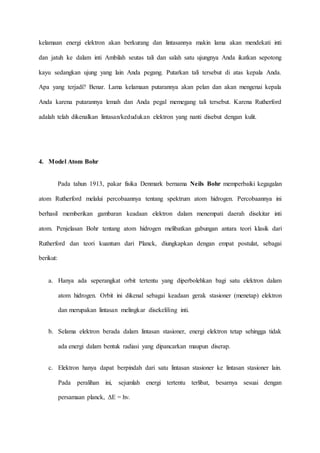 kelamaan energi elektron akan berkurang dan lintasannya makin lama akan mendekati inti 
dan jatuh ke dalam inti Ambilah seutas tali dan salah satu ujungnya Anda ikatkan sepotong 
kayu sedangkan ujung yang lain Anda pegang. Putarkan tali tersebut di atas kepala Anda. 
Apa yang terjadi? Benar. Lama kelamaan putarannya akan pelan dan akan mengenai kepala 
Anda karena putarannya lemah dan Anda pegal memegang tali tersebut. Karena Rutherford 
adalah telah dikenalkan lintasan/kedudukan elektron yang nanti disebut dengan kulit. 
4. Model Atom Bohr 
Pada tahun 1913, pakar fisika Denmark bernama Neils Bohr memperbaiki kegagalan 
atom Rutherford melalui percobaannya tentang spektrum atom hidrogen. Percobaannya ini 
berhasil memberikan gambaran keadaan elektron dalam menempati daerah disekitar inti 
atom. Penjelasan Bohr tentang atom hidrogen melibatkan gabungan antara teori klasik dari 
Rutherford dan teori kuantum dari Planck, diungkapkan dengan empat postulat, sebagai 
berikut: 
a. Hanya ada seperangkat orbit tertentu yang diperbolehkan bagi satu elektron dalam 
atom hidrogen. Orbit ini dikenal sebagai keadaan gerak stasioner (menetap) elektron 
dan merupakan lintasan melingkar disekeliling inti. 
b. Selama elektron berada dalam lintasan stasioner, energi elektron tetap sehingga tidak 
ada energi dalam bentuk radiasi yang dipancarkan maupun diserap. 
c. Elektron hanya dapat berpindah dari satu lintasan stasioner ke lintasan stasioner lain. 
Pada peralihan ini, sejumlah energi tertentu terlibat, besarnya sesuai dengan 
persamaan planck, ΔE = hv. 
 