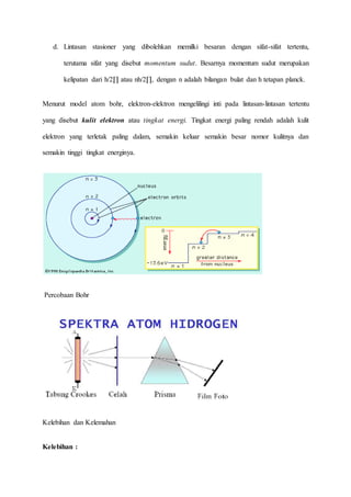 d. Lintasan stasioner yang dibolehkan memilki besaran dengan sifat-sifat tertentu, 
terutama sifat yang disebut momentum sudut. Besarnya momentum sudut merupakan 
kelipatan dari h/2Π atau nh/2Π, dengan n adalah bilangan bulat dan h tetapan planck. 
Menurut model atom bohr, elektron-elektron mengelilingi inti pada lintasan-lintasan tertentu 
yang disebut kulit elektron atau tingkat energi. Tingkat energi paling rendah adalah kulit 
elektron yang terletak paling dalam, semakin keluar semakin besar nomor kulitnya dan 
semakin tinggi tingkat energinya. 
Percobaan Bohr 
Kelebihan dan Kelemahan 
Kelebihan : 
 