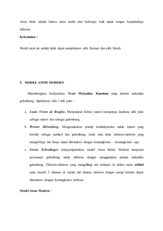 Atom Bohr adalah bahwa atom terdiri dari beberapa kulit untuk tempat berpindahnya 
elektron. 
Kelemahan : 
Model atom ini adalah tidak dapat menjelaskan efek Zeeman dan efek Strack 
5. MODEL ATOM MODERN 
Dikembangkan berdasarkan Teori Mekanika Kuantum yang disebut mekanika 
gelombang; diprakarsai oleh 3 ahli yaitu : 
a. Louis Victor de Broglie, Menyatakan bahwa materi mempunyai dualisme sifat yaitu 
sebagai materi dan sebagai gelombang. 
b. Werner Heisenberg, Mengemukakan prinsip ketidakpastian untuk materi yang 
bersifat sebagai partikel dan gelombang. Jarak atau letak elektron-elektron yang 
mengelilingi inti hanya dapat ditentukan dengan kemungkinan – kemungkinan saja. 
c. Erwin Schrodinger (menyempurnakan model Atom Bohr), Berhasil menyusun 
persamaan gelombang untuk elektron dengan menggunakan prinsip mekanika 
gelombang. Elektron-elektron yang mengelilingi inti terdapat di dalam suatu orbital 
yaitu daerah 3 dimensi di sekitar inti dimana elektron dengan energi tertentu dapat 
ditemukan dengan kemungkinan terbesar. 
Model Atom Modern : 
 