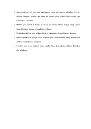a. Atom terdiri dari inti atom yang mengandung proton dan neutron sedangkan elektron-elektron 
bergerak mengitari inti atom dan berada pada orbital-orbital tertentu yang 
membentuk kulit atom. 
b. Orbital yaitu daerah 3 dimensi di sekitar inti dimana elektron dengan energi tertentu 
dapat ditemukan dengan kemungkinan terbesar. 
c. Kedudukan elektron pada orbital-orbitalnya dinyatakan dengan bilangan kuantum. 
d. Orbital digambarkan sebagai awan elektron yaitu : bentuk-bentuk ruang dimana suatu 
elektron kemungkinan ditemukan. 
e. Semakin rapat awan elektron maka semakin besar kemungkinan elektron ditemukan 
dan sebaliknya. 
 