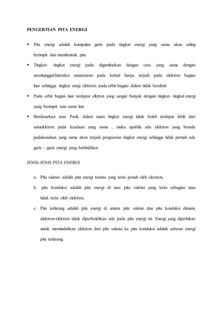 PENGERTIAN PITA ENERGI 
 Pita energi adalah kumpulan garis pada tingkat energi yang sama akan saling 
berimpit dan membentuk pita 
 Tingkat- tingkat energi pada digambarkan dengan cara yang sama dengan 
atomtunggal.Interaksi anataratom pada kristal hanya terjadi pada elektron bagian 
luar sehingga tingkat enrgi elektron pada orbit bagian dalam tidak berubah 
 Pada orbit bagian luar terdapat elktron yang sangat banyak dengan tingkat- tingkat energi 
yang berimpit satu sama lain 
 Berdasarkan asas Pauli, dalam suatu tingkat energi tidak boleh terdapat lebih dari 
satuelektron pada keadaan yang sama , maka apabila ada elektron yang berada 
padakeadaan yang sama akan terjadi pergeseran tingkat energi sehingga tidak pernah ada 
garis – garis energi yang bertindihan. 
JENIS-JENIS PITA ENERGI 
a. Pita valensi adalah pita energi teratas yang terisi penuh oleh electron, 
b. pita konduksi adalah pita energi di atas pita valensi yang terisi sebagian atau 
tidak terisi oleh elektron, 
c. Pita terlarang adalah pita energi di antara pita valensi dan pita konduksi dimana 
elektron-elektron tidak diperbolehkan ada pada pita energi ini. Energi yang diperlukan 
untuk memindahkan elektron dari pita valensi ke pita konduksi adalah sebesar energi 
pita terlarang. 
 