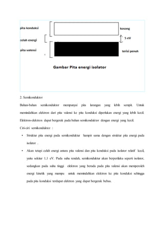 2. Semikonduktor 
Bahan-bahan semikonduktor mempunyai pita larangan yang lebih sempit. Untuk 
memindahkan elektron dari pita valensi ke pita konduksi diperlukan energi yang lebih kecil. 
Elektron-elektron dapat bergerak pada bahan semikonduktor dengan energi yang kecil. 
Ciri-ciri semikonduktor : 
• Struktur pita energi pada semikonduktur hampir sama dengan struktur pita energi pada 
isolator . 
• Akan tetapi celah energi antara pita valensi dan pita konduksi pada isolator relatif kecil, 
yaitu sekitar 1,1 eV. Pada suhu rendah, semikonduktur akan berperilaku seperti isolator, 
sedangkan pada suhu tinggi elektron yang berada pada pita valensi akan memperoleh 
energi kinetik yang mampu untuk memindahkan elektron ke pita konduksi sehingga 
pada pita konduksi terdapat elektron yang dapat bergerak bebas. 
 