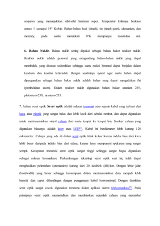 senyawa yang menunjukkan sifat-sifat hantaran super. Temperatur kritisnya berkisar 
antara 1 samapai 19° Kelvin. Bahan-bahan lead (timah), tin (timah patri), alumunium, dan 
mercury, pada sushu mendekati 0°K mempunyai resistivitas nol. 
6. Bahan Nuklir. Bahan nuklir sering dipakai sebagai bahan baker reaktor nuklir. 
Reaktor nuklir adalah pesawat yang mengandung bahan-bahan nuklir yang dapat 
membelah, yang disusun sedemikian sehingga suatu reaksi berantai dapat berjalan dalam 
keadaan dan kondisi terkendali. Dengan sendirinya syarat agar suatu bahan dapat 
dipergunakan sebagai bahan bakar nuklir adalah bahan yang dapat mengadakan fisi 
(pembelahan atom). Dalam reaktor nuklir digunakan bahan bakar uranium 235, 
plutonium-239, uranium-233. 
7. bahan serat optik Serat optik adalah saluran transmisi atau sejenis kabel yang terbuat dari 
kaca atau plastik yang sangat halus dan lebih kecil dari sehelai rambut, dan dapat digunakan 
untuk mentransmisikan sinyal cahaya dari suatu tempat ke tempat lain. Sumber cahaya yang 
digunakan biasanya adalah laser atau LED[1]. Kabel ini berdiameter lebih kurang 120 
mikrometer. Cahaya yang ada di dalam serat optik tidak keluar karena indeks bias dari kaca 
lebih besar daripada indeks bias dari udara, karena laser mempunyai spektrum yang sangat 
sempit. Kecepatan transmisi serat optik sangat tinggi sehingga sangat bagus digunakan 
sebagai saluran komunikasi. Perkembangan teknologi serat optik saat ini, telah dapat 
menghasilkan pelemahan (attenuation) kurang dari 20 decibels (dB)/km. Dengan lebar jalur 
(bandwidth) yang besar sehingga kemampuan dalam mentransmisikan data menjadi lebih 
banyak dan cepat dibandingan dengan penggunaan kabel konvensional. Dengan demikian 
serat optik sangat cocok digunakan terutama dalam aplikasi sistem telekomunikasi[2]. Pada 
prinsipnya serat optik memantulkan dan membiaskan sejumlah cahaya yang merambat 
 