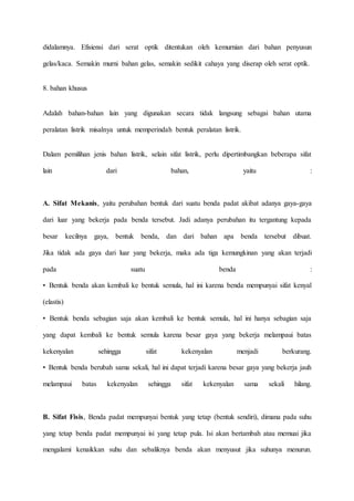 didalamnya. Efisiensi dari serat optik ditentukan oleh kemurnian dari bahan penyusun 
gelas/kaca. Semakin murni bahan gelas, semakin sedikit cahaya yang diserap oleh serat optik. 
8. bahan khusus 
Adalah bahan-bahan lain yang digunakan secara tidak langsung sebagai bahan utama 
peralatan listrik misalnya untuk memperindah bentuk peralatan listrik. 
Dalam pemilihan jenis bahan listrik, selain sifat listrik, perlu dipertimbangkan beberapa sifat 
lain dari bahan, yaitu : 
A. Sifat Mekanis, yaitu perubahan bentuk dari suatu benda padat akibat adanya gaya-gaya 
dari luar yang bekerja pada benda tersebut. Jadi adanya perubahan itu tergantung kepada 
besar kecilnya gaya, bentuk benda, dan dari bahan apa benda tersebut dibuat. 
Jika tidak ada gaya dari luar yang bekerja, maka ada tiga kemungkinan yang akan terjadi 
pada suatu benda : 
• Bentuk benda akan kembali ke bentuk semula, hal ini karena benda mempunyai sifat kenyal 
(elastis) 
• Bentuk benda sebagian saja akan kembali ke bentuk semula, hal ini hanya sebagian saja 
yang dapat kembali ke bentuk semula karena besar gaya yang bekerja melampaui batas 
kekenyalan sehingga sifat kekenyalan menjadi berkurang. 
• Bentuk benda berubah sama sekali, hal ini dapat terjadi karena besar gaya yang bekerja jauh 
melampaui batas kekenyalan sehingga sifat kekenyalan sama sekali hilang. 
B. Sifat Fisis, Benda padat mempunyai bentuk yang tetap (bentuk sendiri), dimana pada suhu 
yang tetap benda padat mempunyai isi yang tetap pula. Isi akan bertambah atau memuai jika 
mengalami kenaikkan suhu dan sebaliknya benda akan menyusut jika suhunya menurun. 
 