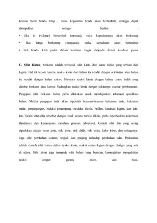 Karena berat benda tetap , maka kepadatan benda akan bertambah, sehingga dapat 
disimpulkan sebagai berikut : 
• Jika isi (volume) bertambah (memuai), maka kepadatannya akan berkurang 
• Jika isinya berkurang (menyusut), maka kepadatan akan bertambah 
• Jadi benda lebih padat dalam keadaan dingin daripada dalam keadaan panas 
C. Sifat Kimia, berkarat adalah termasuk sifat kimia dari suatu bahan yang terbuat dari 
logam. Hal ini terjadi karena reaksi kimia dari bahan itu sendiri dengan sekitarnya atau bahan 
itu sendiri dengan bahan cairan. Biasanya reaksi kimia dengan bahan cairan itulah yang 
disebut berkarat atau korosi. Sedangkan reaksi kimia dengan sekitarnya disebut pemburaman. 
Pengujian sifat mekanis bahan perlu dilakukan untuk mendapatkan informasi spesifikasi 
bahan. Melalui pengujian tarik akan diperoleh besaran-besaran kekuatan tarik, kekuatan 
mulur, perpanjangan, reduksi penampang, modulus elastis, resilien, keuletan logam, dan lain-lain. 
Selain sifat-sifat tersebut dengan tidak secara terlalu teknis, perlu diperhatikan kekerasan 
(hardness) dan kemampuan menahan goresan (abrasion). Contoh sifat fisis yang sering 
diperlukan adalah berat jenis, titik lebur, titik didih, titik beku, kalor lebur, dan sebagainya. 
Juga sifat perubahan volume, wujud, dan panjang terhadap perubahan suhu. Perkaratan 
adalah contoh sifat bahan akibat reaksi kimia; reaksi antara logam dengan oksigen yang ada 
di udara. Sifat kimia juga termasuk sifat bahan yang beracun, kemungkinan mengadakan 
reaksi dengan garam, asam, dan basa. 
 
