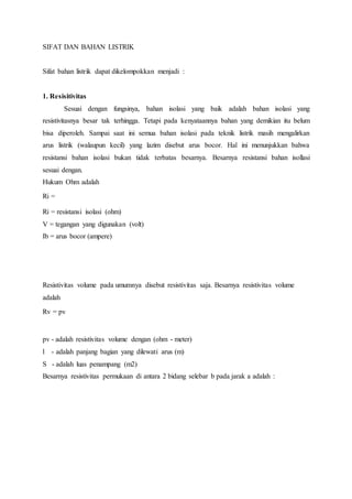 SIFAT DAN BAHAN LISTRIK 
Sifat bahan listrik dapat dikelompokkan menjadi : 
1. Resisitivitas 
Sesuai dengan fungsinya, bahan isolasi yang baik adalah bahan isolasi yang 
resistivitasnya besar tak terhingga. Tetapi pada kenyataannya bahan yang demikian itu belum 
bisa diperoleh. Sampai saat ini semua bahan isolasi pada teknik listrik masih mengalirkan 
arus listrik (walaupun kecil) yang lazim disebut arus bocor. Hal ini menunjukkan bahwa 
resistansi bahan isolasi bukan tidak terbatas besarnya. Besarnya resistansi bahan isollasi 
sesuai dengan. 
Hukum Ohm adalah 
Ri = 
Ri = resistansi isolasi (ohm) 
V = tegangan yang digunakan (volt) 
Ib = arus bocor (ampere) 
Resistivitas volume pada umumnya disebut resistivitas saja. Besarnya resistivitas volume 
adalah 
Rv = pv 
pv - adalah resistivitas volume dengan (ohm - meter) 
l - adalah panjang bagian yang dilewati arus (m) 
S - adalah luas penampang (m2) 
Besarnya resistivitas permukaan di antara 2 bidang selebar b pada jarak a adalah : 
 