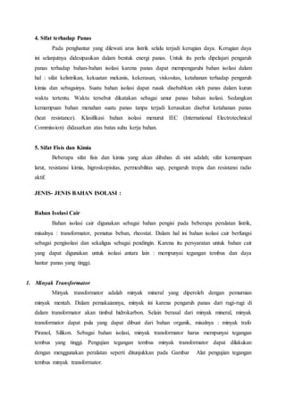 4. Sifat terhadap Panas 
Pada penghantar yang dilewati arus listrik selalu terjadi kerugian daya. Kerugian daya 
ini selanjutnya didesipasikan dalam bentuk energi panas. Untuk itu perlu dipelajari pengaruh 
panas terhadap bahan-bahan isolasi karena panas dapat mempengaruhi bahan isolasi dalam 
hal : sifat kelistrikan, kekuatan mekanis, kekerasan, viskositas, ketahanan terhadap pengaruh 
kimia dan sebagainya. Suatu bahan isolasi dapat rusak disebabkan oleh panas dalam kurun 
waktu tertentu. Waktu tersebut dikatakan sebagai umur panas bahan isolasi. Sedangkan 
kemampuan bahan menahan suatu panas tanpa terjadi kerusakan disebut ketahanan panas 
(heat resistance). Klasifikasi bahan isolasi menurut IEC (International Electrotechnical 
Commission) didasarkan atas batas suhu kerja bahan. 
5. Sifat Fisis dan Kimia 
Beberapa sifat fisis dan kimia yang akan dibahas di sini adalah; sifat kemampuan 
larut, resistansi kimia, higroskopisitas, permeabilitas uap, pengaruh tropis dan resistansi radio 
aktif. 
JENIS- JENIS BAHAN ISOLASI : 
Bahan Isolasi Cair 
Bahan isolasi cair digunakan sebagai bahan pengisi pada beberapa peralatan listrik, 
misalnya : transformator, pemutus beban, rheostat. Dalam hal ini bahan isolasi cair berfungsi 
sebagai pengisolasi dan sekaligus sebagai pendingin. Karena itu persyaratan untuk bahan cair 
yang dapat digunakan untuk isolasi antara lain : mempunyai tegangan tembus dan daya 
hantar panas yang tinggi. 
1. Minyak Transformator 
Minyak transformator adalah minyak mineral yang diperoleh dengan pemurnian 
minyak mentah. Dalam pemakaiannya, minyak ini karena pengaruh panas dari rugi-rugi di 
dalam transformator akan timbul hidrokarbon. Selain berasal dari minyak mineral, minyak 
transformator dapat pula yang dapat dibuat dari bahan organik, misalnya : minyak trafo 
Piranol, Silikon. Sebagai bahan isolasi, minyak transformator harus mempunyai tegangan 
tembus yang tinggi. Pengujian tegangan tembus minyak transformator dapat dilakukan 
dengan menggunakan peralatan seperti ditunjukkan pada Gambar Alat pengujian tegangan 
tembus minyak transformator. 
 