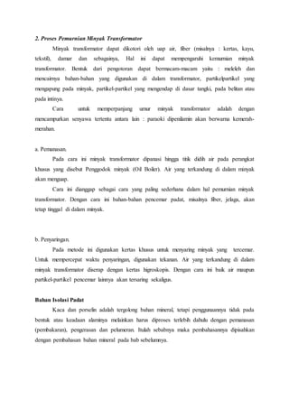 2. Proses Pemurnian Minyak Transformator 
Minyak transformator dapat dikotori oleh uap air, fiber (misalnya : kertas, kayu, 
tekstil), damar dan sebagainya, Hal ini dapat mempengaruhi kemurnian minyak 
transformator. Bentuk dari pengotoran dapat bermacam-macam yaitu : meleleh dan 
mencairnya bahan-bahan yang digunakan di dalam transformator, partikelpartikel yang 
mengapung pada minyak, partikel-partikel yang mengendap di dasar tangki, pada belitan atau 
pada intinya. 
Cara untuk memperpanjang umur minyak transformator adalah dengan 
mencampurkan senyawa tertentu antara lain : paraoki dipenilamin akan berwarna kemerah-merahan. 
a. Pemanasan. 
Pada cara ini minyak transformator dipanasi hingga titik didih air pada perangkat 
khusus yang disebut Penggodok minyak (Oil Boiler). Air yang terkandung di dalam minyak 
akan menguap. 
Cara ini dianggap sebagai cara yang paling sederhana dalam hal pemurnian minyak 
transformator. Dengan cara ini bahan-bahan pencemar padat, misalnya fiber, jelaga, akan 
tetap tinggal di dalam minyak. 
b. Penyaringan. 
Pada metode ini digunakan kertas khusus untuk menyaring minyak yang tercemar. 
Untuk mempercepat waktu penyaringan, digunakan tekanan. Air yang terkandung di dalam 
minyak transformator diserap dengan kertas higroskopis. Dengan cara ini baik air maupun 
partikel-partikel pencemar lainnya akan tersaring sekaligus. 
Bahan Isolasi Padat 
Kaca dan porselin adalah tergolong bahan mineral, tetapi penggunaannya tidak pada 
bentuk atau keadaan alaminya melainkan harus diproses terlebih dahulu dengan pemanasan 
(pembakaran), pengerasan dan pelumeran. Itulah sebabnya maka pembahasannya dipisahkan 
dengan pembahasan bahan mineral pada bab sebelumnya. 
 