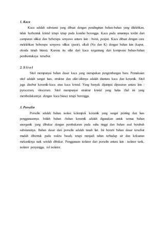 1. Kaca 
Kaca adalah substansi yang dibuat dengan pendinginan bahan-bahan yang dilelehkan, 
tidak berbentuk kristal tetapi tetap pada kondisi berongga. Kaca pada umumnya terdiri dari 
campuran silikat dan beberapa senyawa antara lain : borat, pospat. Kaca dibuat dengan cara 
melelehkan beberapa senyawa silikat (pasir), alkali (Na dan K) dengan bahan lain (kapur, 
oksida timah hitam). Karena itu sifat dari kaca tergantung dari komposisi bahan-bahan 
pembentuknya tersebut. 
2. S i t o l 
Sitol mempunyai bahan dasar kaca yang merupakan pengembangan baru. Pemakaian 
sitol adalah sangat luas, struktur dan sifat-sifatnya adalah diantara kaca dan keramik. Sitol 
juga disebut keramik-kaca atau kaca kristal. Yang banyak dijumpai dipasaran antara lain : 
pyroceram, vitoceram. Sitol mempunyai struktur kristal yang halus (hal ini yang 
membedakannya dengan kaca biasa) tetapi berongga. 
3. Porselin 
Porselin adalah bahan isolasi kelompok keramik yang sangat penting dan luas 
penggunaannya. Istilah bahan -bahan keramik adalah digunakan untuk semua bahan 
anorganik yang dibakar dengan pembakaran pada suhu tinggi dan bahan asal berubah 
substansinya. Bahan dasar dari porselin adalah tanah liat. Ini berarti bahan dasar tersebut 
mudah dibentuk pada waktu basah, tetapi menjadi tahan terhadap air dan kekuatan 
mekaniknya naik setelah dibakar. Penggunaan isolator dari porselin antara lain : isolator tarik, 
isolator penyangga, rol isolator. 
 