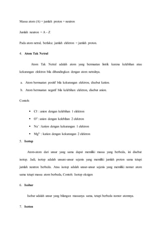 Massa atom (A) = jumlah proton + neutron 
Jumlah neutron = A - Z 
Pada atom netral, berlaku: jumlah elektron = jumlah proton. 
4. Atom Tak Netral 
Atom Tak Netral adalah atom yang bermuatan listrik karena kelebihan atau 
kekurangan elektron bila dibandingkan dengan atom netralnya. 
a. Atom bermuatan positif bila kekurangan elektron, disebut kation. 
b. Atom bermuatan negatif bila kelebihan elektron, disebut anion. 
Contoh: 
 Cl- : anion dengan kelebihan 1 elektron 
 O2 : anion dengan kelebihan 2 elektron 
 Na+ : kation dengan kekurangan 1 elektron 
 Mg2- : kation dengan kekurangan 2 elektron 
5. Isotop 
Atom-atom dari unsur yang sama dapat memiliki massa yang berbeda, ini disebut 
isotop. Jadi, isotop adalah unsure-unsur sejenis yang memiliki jumlah proton sama tetapi 
jumlah neutron berbeda. Atau isotop adalah unsur-unsur sejenis yang memiliki nomor atom 
sama tetapi massa atom berbeda, Contoh: Isotop oksigen 
6. Isobar 
Isobar adalah unsur yang bilangan massanya sama, tetapi berbeda nomor atomnya. 
7. Isoton 
 