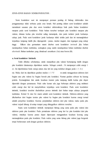 JENIS-JENIS BAHAN SEMIKONDUKTOR : 
Semi konduktor saat ini mempunyai peranan penting di bidang elektronika dan 
penggunaannya tidak terbatas pada arus lemah. Hal penting dalam semi konduktor adalah 
memahami susunan pita dan atom konduksi elektroniknya baik pada bahan konduktor 
maupun pada semi konduktor. Pada bahan tersebut terdapat pita konduksi maupun pita 
valensi, dimana kedua pita tersebut saling menumpuk, dan pada isolator jarak keduanya 
cukup jauh. Pada semi konduktor jarak keduanya tidak terlalu jauh dan ini memungkinkan 
terjadinya tumpang tindih jika dipengaruhi : panas, medan magnet, dan tegangan yang cukup 
tinggi. Silikon dan germanium murni disebut semi konduktor intrinsik jika belum 
mendapatkan bahan tambahan, sedangkan yang sudah mendapatkan bahan tambahan disebut 
ekstrinsik. Bahan tambahan yang dimaksud arsenikum (As) atau boron (B). 
a. Semi konduktor Intrinsik 
Telah dibahas sebelumnya, untuk menjadikan pita valensi bertumpang tindih dengan 
pita konduksi diantaranya diperlukan medan. Sebagai contoh : Si mempunyai celah energi 1 
ev. Ini diperkirakan beda energi antara dua inti ion yang terdekat dengan jarak ± 1 A ( 
m). Maka dari itu diperlukan gradien medan ± 1 V/ m untuk menggerakan elektron dari 
bagian atas pita valensi ke bagian bawah pita konduksi. Namun gradien sebesar itu kurang 
praktis. Kemungkinan lain untuk keadaan transisi yaitu tumpang tindih kedua pita dapat 
diperoleh dengan pemanasan. Pada suhu kamar ada juga beberapa elektron yang melintasi 
celah energi dan hal ini menyebabkan terjadinya semi konduksi. Pada semi konduktor 
intrinsik, konduksi tersebut disebabkan proses intrinsik dari bahan tanpa adanya pengaruh 
tambahan. Kristal Si dan Ge murni adalah semi konduktor intrinsik. Elektron-elektron yang 
dikeluarkan dari bagian teratas pita valensi ke bagian pita konduksi karena energi termal 
adalah penyeban konduksi. Karena perpindahan elektron dari pita valensi, maka pada pita 
valensi terjadi lubang di setiap tempat yang ditinggalkan elektron tersebut. 
Suatu semi konduktor intrinsik mempunyai lubang yang sama pada pita valensi dan 
elektron pada pita konduksi. Pada pemakaian elektron yang lari ke pita konduksi dari pita 
valensi, misalnya karena panas dapat dipercepat menggunakan keadaan kosong yang 
memungkinkan pada pita konduksi. Pada waktu yang sama lubang pita valensi juga bergerak 
tetapi berlawanan arah dengan gerakan elektron. 
 