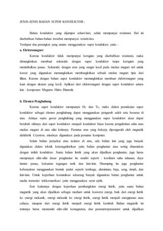 JENIS-JENIS BAHAN SUPER KONDUKTOR : 
Bahan konduktor yang dijumpai sehari-hari, selalu mempunyai resistansi. Hal ini 
disebabkan bahan-bahan tersebut mempunyai resistivitas. 
Terdapat dua perangkat yang umum menggunakan super konduktor, yaitu : 
a. Elektromagnet 
Karena konduktor tidak mempunyai kerugian yang disebabkan resistansi, maka 
dimungkinkan membuat selenoide dengan super konduktor tanpa kerugian yang 
menimbulkan panas. Selenoide dengan arus yang sangat kecil pada medan magnet nol untuk 
kawat yang digunakan memungkinkan membangkitkan sebuah medan magnet tipis dari 
lilitan. Karena dengan bahan super konduktor memungkinkan membuat elektromagnet yang 
kuat dengan ukuran yang kecil. Aplikasi dari elektromagnet dengan super konduktor antara 
lain : komponen Magneto Hidro Dinamik. 
b. Elemen Penghubung 
Karena super konduktor mempunyai Hc dan Tc, maka dalam pemakaian super 
konduktor sebagai elemen penghubung dapat menggunakan pengaruh salah satu besaran di 
atas. Artinya suatu gawai penghubung yang menggunakan super konduktor akan dapat 
berubah sifatnya dari super konduktor menjadi konduktor biasa karena pengubahan suhu atau 
medan magnet di atas nilai kritisnya. Pemutus arus yang bekerja dipengaruhi oleh magnetik 
dielektrik Cryotron, misalnya digunakan pada pemutus komputer. 
Selain bahan penyekat atau isolator di atas, ada bahan lain yang juga banyak 
digunakan dalam teknik ketenagalistrikan yaitu bahan penghantar atau sering dinamakan 
dengan istilah konduktor. Suatu bahan listrik yang akan dijadikan penghantar, juga harus 
mempunyai sifat-sifat dasar penghantar itu sendiri seperti : koefisien suhu tahanan, daya 
hantar panas, kekuatan tegangan tarik dan lain-lain. Disamping itu juga penghantar 
kebanyakan menggunakan bentuk padat seperti tembaga, aluminium, baja, seng, timah, dan 
lain-lain. Untuk keperluan komunikasi sekarang banyak digunakan bahan penghantar untuk 
media transmisi telekomunikasi yaitu menggunakan serat optik. 
Erat kaitannya dengan keperluan pembangkitan energi listrik, yaitu suatu bahan 
magnetik yang akan dijadikan sebagai medium untuk konversi energi, baik dari energi listrik 
ke energi mekanik, energi mekanik ke energi listrik, energi listrik menjadi energipanas atau 
cahaya, maupun dari energi listrik menjadi energi listrik kembali. Bahan magnetik ini 
tentunya harus memenuhi sifat-sifat kemagnetan, dan parameterparameter untuk dijadikan 
 