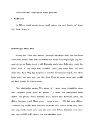 Isoton adalah unsur dengan jumlah neutron yang sama. 
8. Iso Elektron 
Iso Elektron adalah atom/ion dengan jumlah elektron yang sama. Contoh: Na+ dengan 
Mg2+ dan K+ dengan Ar. 
Perkembangan Model Atom 
Seorang filsuf Yunani yang bernama Democritus berpendapat bahwa jika suatu benda 
dibelah terus menerus, maka pada saat tertentu akan didapat akan didapat bagian yang tidak 
dapat dibelah lagi. Bagian seperti ini oleh Democritus disebut atom. Istilah atom berasal dari 
bahasa yunani “a” yang artinya tidak, sedangkan “tomos” yang artinya dibagi. Jadi, atom 
artinya tidak dapat dibagi lagi. Pengertian ini kemudian disempurnakan menjadi, atom adalah 
bagian terkecil dari suatu unsur yang tidak dapat dibelah lagi namun namun masih memiliki 
sifat kimia dan sifat fisika benda asalnya. 
Atom dilambangkan dengan ZXA, dimana A = nomor massa (menunjukkan massa 
atom, merupakan jumlah proton dan neutron), Z = nomor atom (menunjukkan jumlah 
elektron atau proton). Proton bermuatan positif, neutron tidak bermuatan (netral), dan 
elektron bermuatan negatif. Massa proton = massa neutron = 1.800 kali massa elektron. 
Atom-atom yang memiliki nomor atom sama dan nomor massa berbeda disebut isotop, atom-atom 
yang memiliki nomor massa sama dan nomor atom berbeda dinamakan isobar, atom-atom 
yang memiliiki jumlah neutron yang sama dinamakan isoton. 
 