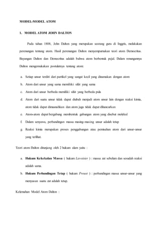 MODEL-MODEL ATOM 
1. MODEL ATOM JOHN DALTON 
Pada tahun 1808, John Dalton yang merupakan seorang guru di Inggris, melakukan 
perenungan tentang atom. Hasil perenungan Dalton menyempurnakan teori atom Democritus. 
Bayangan Dalton dan Democritus adalah bahwa atom berbentuk pejal. Dalam renungannya 
Dalton mengemukakan postulatnya tentang atom: 
a. Setiap unsur terdiri dari partikel yang sangat kecil yang dinamakan dengan atom 
b. Atom dari unsur yang sama memiliiki sifat yang sama 
c. Atom dari unsur berbeda memiliki sifat yang berbeda pula 
d. Atom dari suatu unsur tidak dapat diubah menjadi atom unsur lain dengan reaksi kimia, 
atom tidak dapat dimusnahkan dan atom juga tidak dapat dihancurkan 
e. Atom-atom dapat bergabung membentuk gabungan atom yang disebut molekul 
f. Dalam senyawa, perbandingan massa masing-masing unsur adalah tetap 
g. Reaksi kimia merupakan proses penggabungan atau pemisahan atom dari unsur-unsur 
yang terlihat. 
Teori atom Dalton ditunjang oleh 2 hukum alam yaitu : 
a. Hukum Kekekalan Massa ( hukum Lavoisier ) : massa zat sebelum dan sesudah reaksi 
adalah sama. 
b. Hukum Perbandingan Tetap ( hukum Proust ) : perbandingan massa unsur-unsur yang 
menyusun suatu zat adalah tetap. 
Kelemahan Model Atom Dalton : 
 