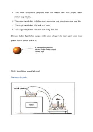 a. Tidak dapat membedakan pengertian atom den molekul. Dan atom ternyata bukan 
partikel yang terkecil, 
b. Tidak dapat menjelaskan perbedaan antara atom unsur yang satu dengan unsur yang lain, 
c. Tidak dapat menjelaskan sifat listrik dari materi, 
d. Tidak dapat menjelaskan cara atom-atom saling berikatan. 
Hipotesa Dalton digambarkan dengan model atom sebagai bola pejal seperti pada tolak 
peluru. Seperti gambar berikut ini: 
Model Atom Dalton seperti bola pejal 
Percobaan Lavosier 
 