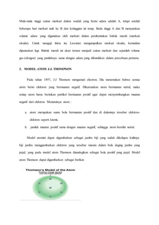 Mula-mula tinggi cairan merkuri dalam wadah yang berisi udara adalah A, tetapi setelah 
beberapa hari merkuri naik ke B dan ketinggian ini tetap. Beda tinggi A dan B menyatakan 
volume udara yang digunakan oleh merkuri dalam pembentukan bubuk merah (merkuri 
oksida). Untuk menguji fakta ini, Lavoisier mengumpulkan merkuri oksida, kemudian 
dipanaskan lagi. Bubuk merah ini akan terurai menjadi cairan merkuri dan sejumlah volume 
gas (oksigen) yang jumlahnya sama dengan udara yang dibutuhkan dalam percobaan pertama 
2. MODEL ATOM J.J. THOMPSON 
Pada tahun 1897, J.J Thomson mengamati electron. Dia menemukan bahwa semua 
atom berisi elektron yang bermuatan negatif. Dikarenakan atom bermuatan netral, maka 
setiap atom harus berisikan partikel bermuatan positif agar dapat menyeimbangkan muatan 
negatif dari elektron. Menurutnya atom : 
a. atom merupakan suatu bola bermuatan positif dan di dalamnya tersebar elektron-elektron 
seperti kismis. 
b. jumlah muatan positif sama dengan muatan negatif, sehingga atom bersifat netral. 
Model atomini dapat digambarkan sebagai jambu biji yang sudah dikelupas kulitnya. 
biji jambu menggambarkan elektron yang tersebar marata dalam bola daging jambu yang 
pejal, yang pada model atom Thomson dianalogikan sebagai bola positif yang pejal. Model 
atom Thomson dapat digambarkan sebagai berikut: 
 