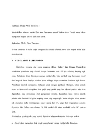 Kelebihan Model Atom Thomson : 
Membuktikan adanya partikel lain yang bermuatan negatif dalam atom. Berarti atom bukan 
merupakan bagian terkecil dari suatu unsur. 
Kelemahan Model Atom Thomson : 
Model Thomson ini tidak dapat menjelaskan susunan muatan positif dan negatif dalam bola 
atom tersebut. 
3. MODEL ATOM RUTHERFORD 
Rutherford bersama dua orang muridnya (Hans Geiger dan Erners Masreden) 
melakukan percobaan yang dikenal dengan hamburan sinar alfa (λ) terhadap lempeng tipis 
emas. Sebelumya telah ditemukan adanya partikel alfa, yaitu partikel yang bermuatan positif 
dan bergerak lurus, berdaya tembus besar sehingga dapat menembus lembaran tipis kertas. 
Percobaan tersebut sebenarnya bertujuan untuk menguji pendapat Thomson, yakni apakah 
atom itu betul-betul merupakan bola pejal yang positif yang bila dikenai partikel alfa akan 
dipantulkan atau dibelokkan. Dari pengamatan mereka, didapatkan fakta bahwa apabila 
partikel alfa ditembakkan pada lempeng emas yang sangat tipis, maka sebagian besar partikel 
alfa diteruskan (ada penyimpangan sudut kurang dari 1°), tetapi dari pengamatan Marsden 
diperoleh fakta bahwa satu diantara 20.000 partikel alfa akan membelok sudut 90° bahkan 
lebih. 
Berdasarkan gejala-gejala yang terjadi, diperoleh beberapa kesipulan beberapa berikut: 
a. Atom bukan merupakan bola pejal, karena hampir semua partikel alfa diteruskan 
 
