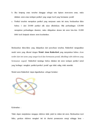 b. Jika lempeng emas tersebut dianggap sebagai satu lapisan atom-atom emas, maka 
didalam atom emas terdapat partikel yang sangat kecil yang bermuatan positif. 
c. Partikel tersebut merupakan partikel yang menyusun suatu inti atom, berdasarkan fakta 
bahwa 1 dari 20.000 partikel alfa akan dibelokkan. Bila perbandingan 1:20.000 
merupakan perbandingan diameter, maka didapatkan ukuran inti atom kira-kira 10.000 
lebih kecil daripada ukuran atom keseluruhan. 
Berdasarkan fakta-fakta yang didapatkan dari percobaan tersebut, Rutherford mengusulkan 
model atom yang dikenal dengan Model Atom Rutherford yang menyatakan bahwa Atom 
terdiri dari inti atom yang sangat kecil dan bermuatan positif, dikelilingi oleh elektron yang 
bermuatan negatif. Rutherford menduga bahwa didalam inti atom terdapat partikel netral 
yang berfungsi mengikat partikel-partikel positif agar tidak saling tolak menolak. 
Model atom Rutherford dapat digambarkan sebagai beriukut: 
Kelemahan : 
Tidak dapat menjelaskan mengapa elektron tidak jatuh ke dalam inti atom. Berdasarkan teori 
fisika, gerakan elektron mengitari inti ini disertai pemancaran energi sehingga lama - 
 