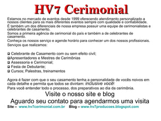 HV7 Cerimonial Estamos no mercado de eventos desde 1999 oferecendo atendimento personalizado a nossos clientes para os mais diferentes eventos sempre com qualidade e confiabilidade.  É também um dos diferenciais de nossa empresa possuir uma equipe de cerimonialistas e celebrantes de casamento. Somos a primeira agência de cerimonial do país e também a de celebrantes de casamento.  Conheça os nossos serviço e agende horário para conhecer um dos nossos profissionais. Serviços que realizamos:   Celebrante de Casamento com ou sem efeito civil; Apresentadores e Mestres de Cerimônias Assessoria e Cerimonial; Festa de Debutante; Cursos; Palestras, treinamentos Agora é fazer com que o seu casamento tenha a personalidade de vocês noivos em cada detalhe e permita que todos se divirtam:  inclusive você ! Para você entender todo o processo, dos preparativos ao dia da cerimônia.  Visite o nosso site e blog Aguardo seu contato para agendarmos uma visita Site  –   www.hv7cerimonial.com.br      Blog –  www.hv7producoes.blogspot.com   