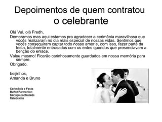 Depoimentos de quem contratou   o  celebrante Olá Val, olá Fredh, Demoramos mas aqui estamos pra agradecer a cerimônia maravilhosa que vocês realizaram no dia mais especial de nossas vidas. Sentimos que vocês conseguiram captar todo nosso amor e, com isso, fazer parte da festa, totalmente entrosados com os entes queridos que presenciavam a benção do enlace.  Valeu mesmo! Ficarão carinhosamente guardados em nossa memória para sempre.  Obrigado. beijinhos, Amanda e Bruno Cerimônia e Festa Buffet Parmenion Serviço contratado Celebrante 