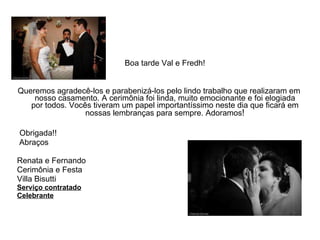 Boa tarde Val e Fredh! Queremos agradecê-los e parabenizá-los pelo lindo trabalho que realizaram em nosso casamento. A cerimônia foi linda, muito emocionante e foi elogiada por todos. Vocês tiveram um papel importantíssimo neste dia que ficará em nossas lembranças para sempre. Adoramos ! Obrigada!! Abraços Renata e Fernando Cerimônia e Festa Villa Bisutti Serviço contratado Celebrante 