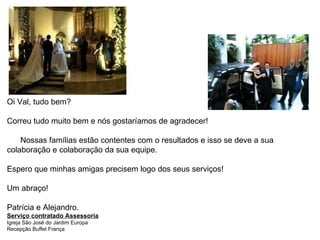 Oi Val, tudo bem? Correu tudo muito bem e nós gostaríamos de agradecer!   Nossas famílias estão contentes com o resultados e isso se deve a sua colaboração e colaboração da sua equipe. Espero que minhas amigas precisem logo dos seus serviços!  Um abraço! Patrícia e Alejandro. Serviço contratado Assessoria Igreja São José do Jardim Europa Recepção Buffet França 