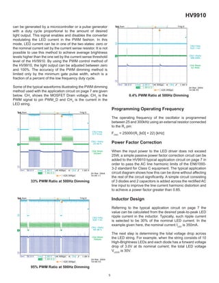 5
HV9910
can be generated by a microcontroller or a pulse generator
with a duty cycle proportional to the amount of desired
light output. This signal enables and disables the converter
modulating the LED current in the PWM fashion. In this
mode, LED current can be in one of the two states: zero or
the nominal current set by the current sense resistor. It is not
possible to use this method to achieve average brightness
levels higher than the one set by the current sense threshold
level of the HV9910. By using the PWM control method of
the HV9910, the light output can be adjusted between zero
and 100%. The accuracy of the PWM dimming method is
limited only by the minimum gate pulse width, which is a
fraction of a percent of the low frequency duty cycle.
Some of the typical waveforms illustrating the PWM dimming
method used with the application circuit on page 7 are given
below. CH1
shows the MOSFET Drain voltage, CH2
is the
PWM signal to pin PWM_D and CH4
is the current in the
LED string.
33% PWM Ratio at 500Hz Dimming
95% PWM Ratio at 500Hz Dimming
0.4% PWM Ratio at 500Hz Dimming
Programming Operating Frequency
The operating frequency of the oscillator is programmed
between 25 and 300kHz using an external resistor connected
to the RT
pin:
FOSC
= 25000/(RT
[kΩ] + 22) [kHz]
Power Factor Correction
When the input power to the LED driver does not exceed
25W, a simple passive power factor correction circuit can be
added to the HV9910 typical application circuit on page 7 in
order to pass the AC line harmonic limits of the EN61000-
3-2 standard for Class C equipment. The typical application
circuit diagram shows how this can be done without affecting
the rest of the circuit signiﬁcantly. A simple circuit consisting
of 3 diodes and 2 capacitors is added across the rectiﬁed AC
line input to improve the line current harmonic distortion and
to achieve a power factor greater than 0.85.
Inductor Design
Referring to the typical application circuit on page 7 the
value can be calculated from the desired peak-to-peak LED
ripple current in the inductor. Typically, such ripple current
is selected to be 30% of the nominal LED current. In the
example given here, the nominal current ILED
is 350mA.
The next step is determining the total voltage drop across
the LED string. For example, when the string consists of 10
High-Brightness LEDs and each diode has a forward voltage
drop of 3.0V at its nominal current; the total LED voltage
VLEDS
is 30V.
 