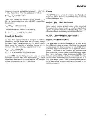 6
HV9910
Knowing the nominal rectiﬁed input voltage VIN
= 120V*1.41
= 169V, the switching duty ratio can be determined, as:
D = VLEDs
/VIN
= 30/169 = 0.177
Then, given the switching frequency, in this example fOSC
=
50KHz, the required on-time of the MOSFET transistor can
be calculated:
TON
= D/fOSC
= 3.5 microsecond
The required value of the inductor is given by:
L = (VIN
- VLEDs
) * TON
/(0.3 * ILED
) = 4.6mH
Input Bulk Capacitor
An input ﬁlter capacitor should be designed to hold the
rectiﬁed AC voltage above twice the LED string voltage
throughout the AC line cycle. Assuming 15% relative voltage
ripple across the capacitor, a simpliﬁed formula for the
minimum value of the bulk input capacitor is given by:
CMIN
= ILED
*VLEDs
*0.06/VIN
^2
CMIN
= 22 µF, a value 22µF/250V can be used.
A passive PFC circuit at the input requires using two series
connected capacitors at the place of calculated CMIN
. Each of
these identical capacitors should be rated for ½ of the input
voltage and have twice as much capacitance.
Enable
The HV9910 can be turned off by pulling the PWM_D pin
to ground. When disabled, the HV9910 draws quiescent
current of less than 1mA.
Output Open Circuit Protection
When the buck topology is used, and the LED is connected
in series with the inductor, there is no need for any protection
against an open circuit condition in the LED string. Open LED
connection means no switching and can be continuous.
DC/DC Low Voltage Applications
Buck Converter Operation
The buck power conversion topology can be used when
the LED string voltage is needed to be lower than the input
supply voltage. The design procedure for a buck LED driver
outlined in the previous chapters can be applied to the low
voltage LED drivers as well. However, the designer must
keep in mind that the input voltage must be maintained higher
than 2 times the forward voltage drop across the LEDs. This
limitation is related to the output current instability that may
develop when the HV9910 buck converter operates at a
duty cycle greater than 0.5. This instability reveals itself as
an oscillation of the output current at a sub-harmonic of the
switching frequency.
 